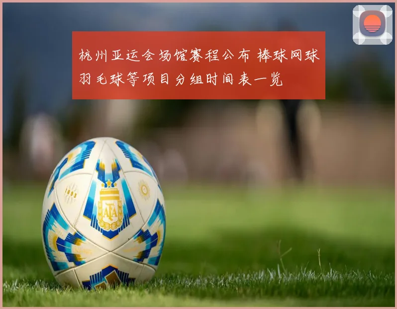 杭州亚运会场馆赛程公布 棒球网球羽毛球等项目分组时间表一览
