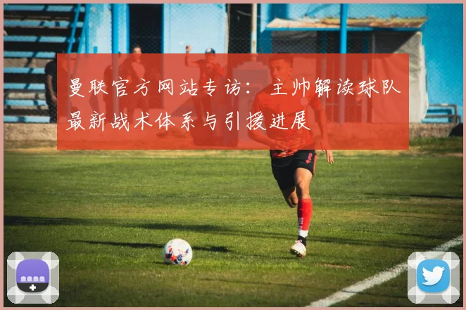 曼联官方网站专访：主帅解读球队最新战术体系与引援进展