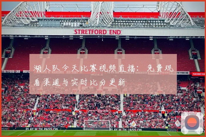 湖人队今天比赛视频直播：免费观看渠道与实时比分更新