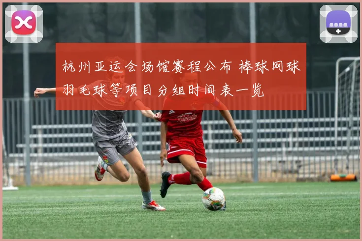 杭州亚运会场馆赛程公布 棒球网球羽毛球等项目分组时间表一览