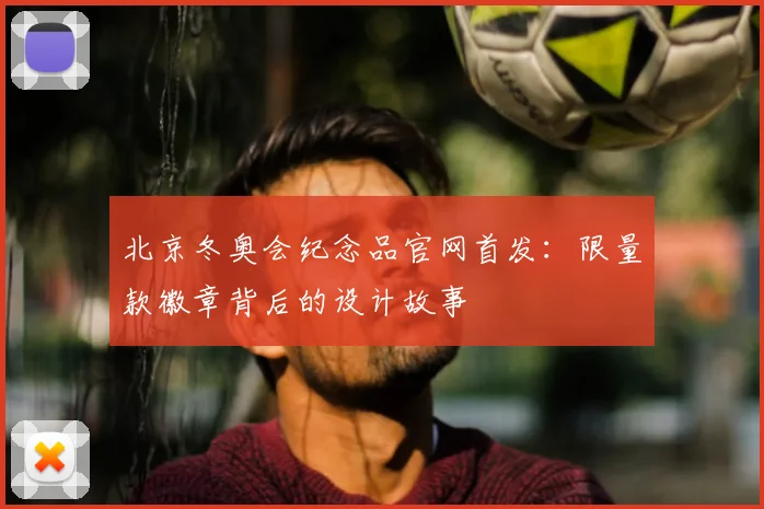 北京冬奥会纪念品官网首发：限量款徽章背后的设计故事