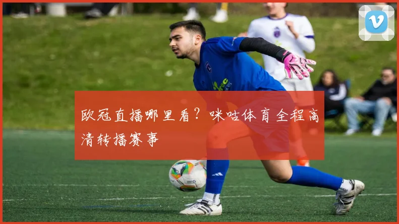 欧冠直播哪里看？咪咕体育全程高清转播赛事