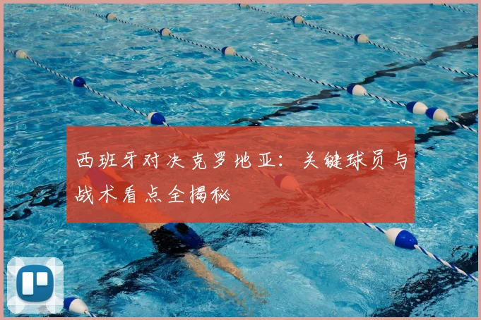 西班牙对决克罗地亚：关键球员与战术看点全揭秘