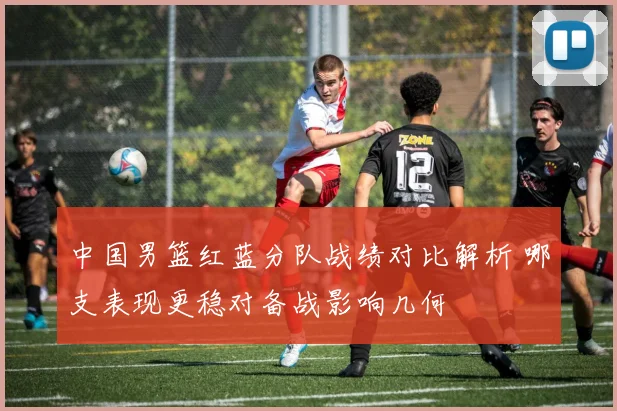 中国男篮红蓝分队战绩对比解析 哪支表现更稳对备战影响几何