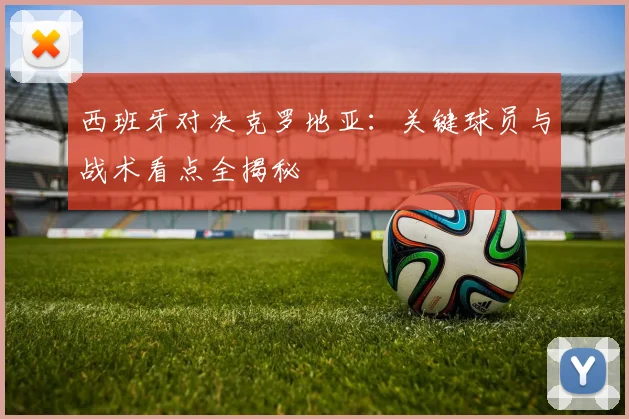 西班牙对决克罗地亚：关键球员与战术看点全揭秘