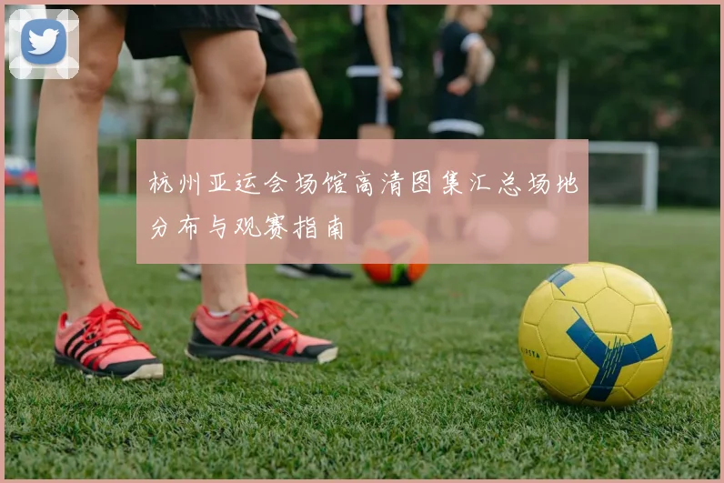杭州亚运会场馆高清图集汇总场地分布与观赛指南