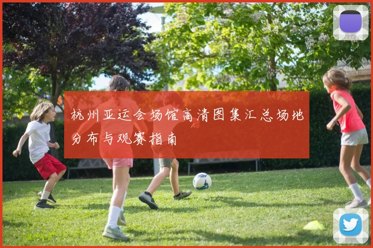 杭州亚运会场馆高清图集汇总场地分布与观赛指南
