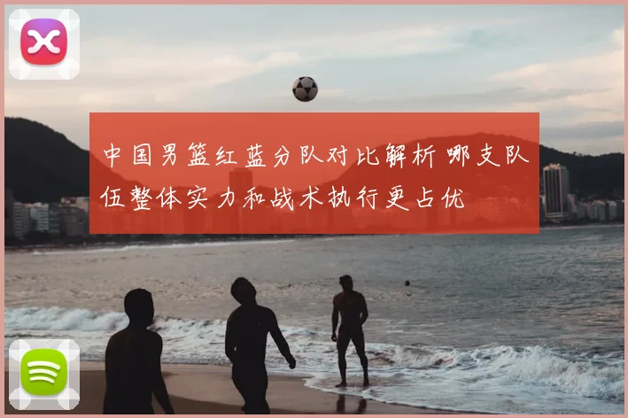 中国男篮红蓝分队对比解析 哪支队伍整体实力和战术执行更占优
