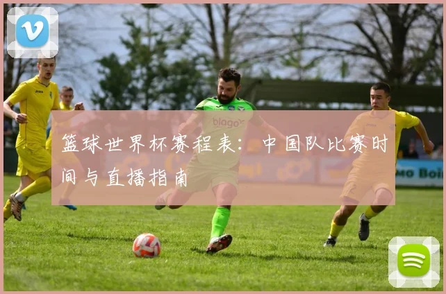篮球世界杯赛程表：中国队比赛时间与直播指南