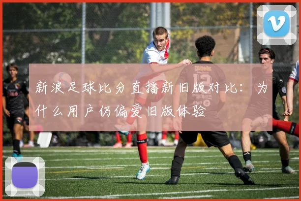 新浪足球比分直播新旧版对比：为什么用户仍偏爱旧版体验