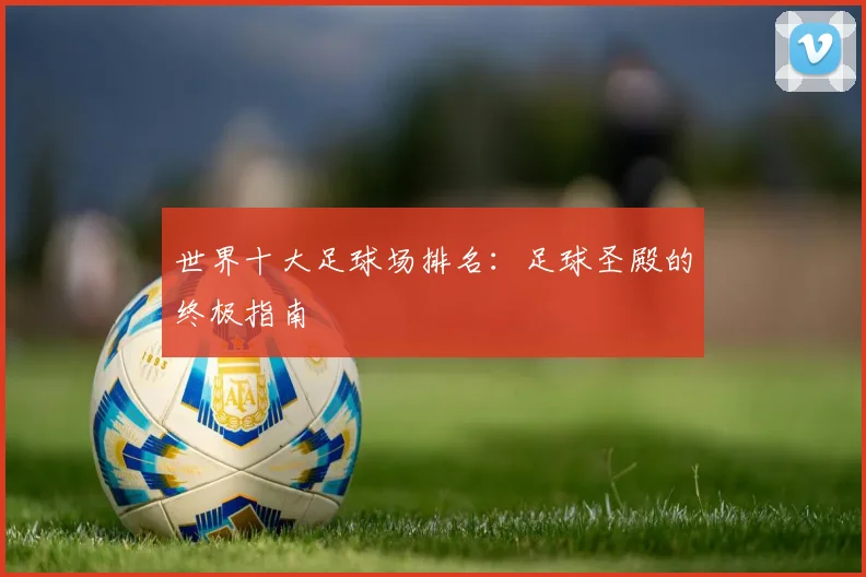 世界十大足球场排名:足球圣殿的终极指南