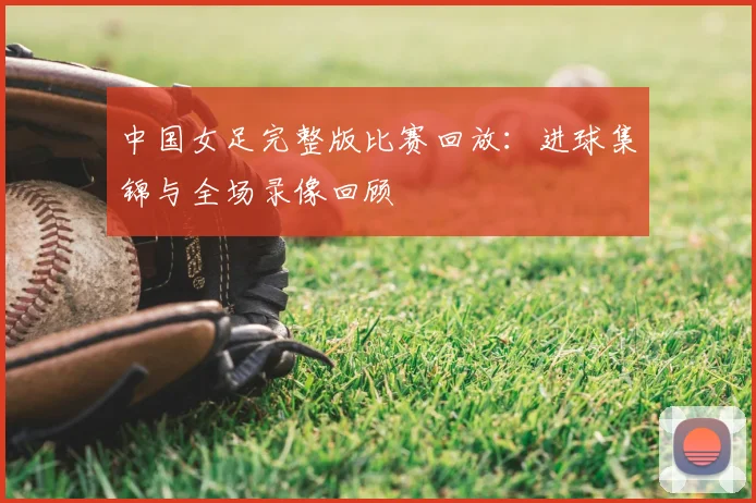 中国女足完整版比赛回放：进球集锦与全场录像回顾