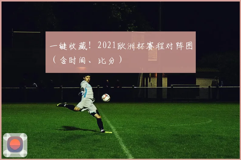 一键收藏！2021欧洲杯赛程对阵图（含时间、比分）