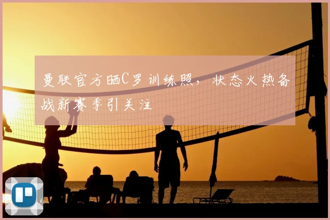 曼联官方晒C罗训练照，状态火热备战新赛季引关注