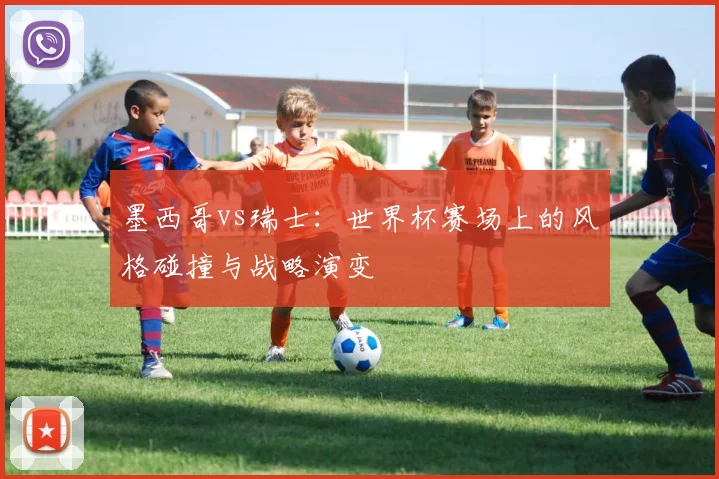墨西哥vs瑞士：世界杯赛场上的风格碰撞与战略演变