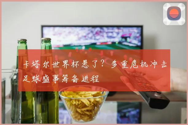 卡塔尔世界杯悬了？多重危机冲击足球盛事筹备进程