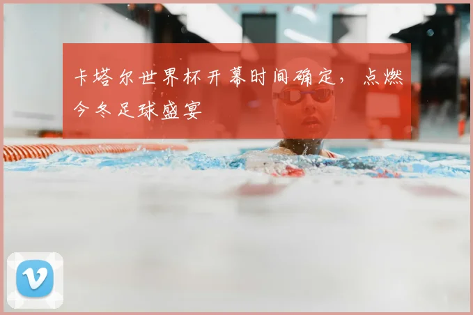卡塔尔世界杯开幕时间确定，点燃今冬足球盛宴