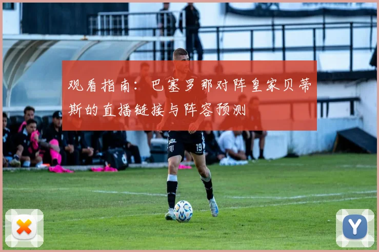 观看指南：巴塞罗那对阵皇家贝蒂斯的直播链接与阵容预测