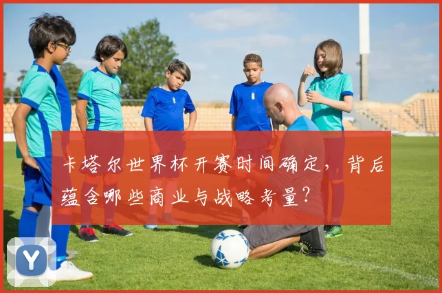 卡塔尔世界杯开赛时间确定，背后蕴含哪些商业与战略考量？