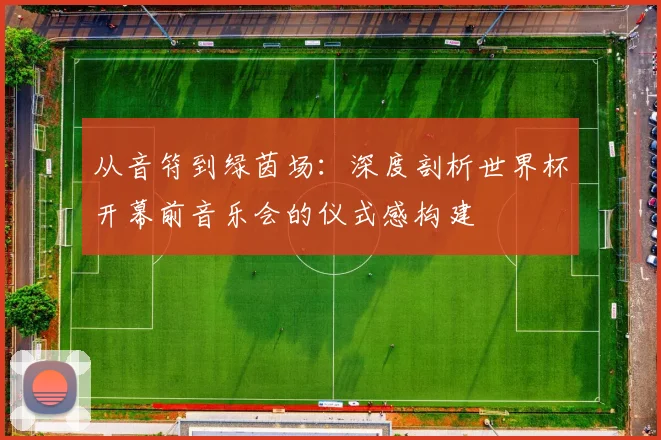 从音符到绿茵场：深度剖析世界杯开幕前音乐会的仪式感构建