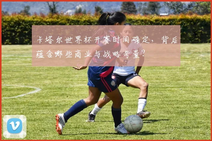 卡塔尔世界杯开赛时间确定，背后蕴含哪些商业与战略考量？