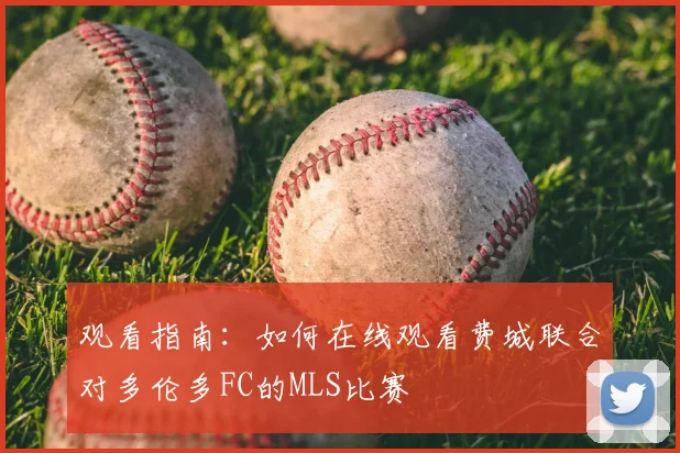 观看指南：如何在线观看费城联合对多伦多FC的MLS比赛